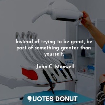  Instead of trying to be great, be part of something greater than yourself.... - John C. Maxwell - Quotes Donut