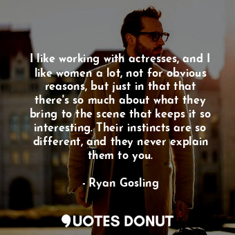 I like working with actresses, and I like women a lot, not for obvious reasons, but just in that that there&#39;s so much about what they bring to the scene that keeps it so interesting. Their instincts are so different, and they never explain them to you.