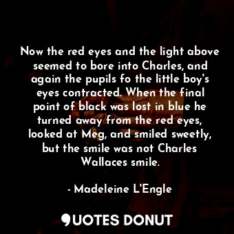 Now the red eyes and the light above seemed to bore into Charles, and again the pupils fo the little boy's eyes contracted. When the final point of black was lost in blue he turned away from the red eyes, looked at Meg, and smiled sweetly, but the smile was not Charles Wallaces smile.