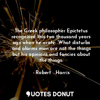 The Greek philosopher Epictetus recognised this two thousand years ago when he wrote: ‘What disturbs and alarms man are not the things but his opinions and fancies about the things.