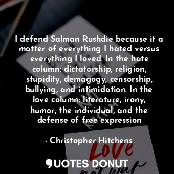 I defend Salman Rushdie because it a matter of everything I hated versus everything I loved. In the hate column: dictatorship, religion, stupidity, demagogy, censorship, bullying, and intimidation. In the love column: literature, irony, humor, the individual, and the defense of free expression