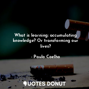 What is learning: accumulating knowledge? Or transforming our lives?