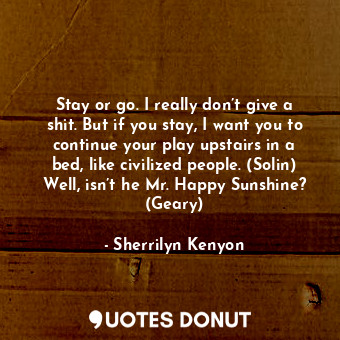 Stay or go. I really don’t give a shit. But if you stay, I want you to continue your play upstairs in a bed, like civilized people. (Solin) Well, isn’t he Mr. Happy Sunshine? (Geary)