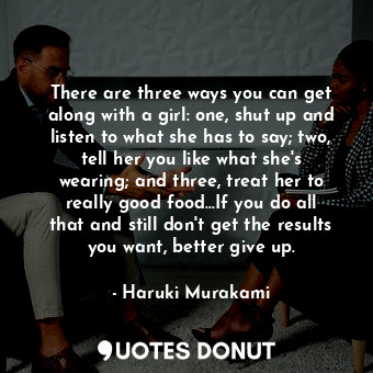 There are three ways you can get along with a girl: one, shut up and listen to what she has to say; two, tell her you like what she's wearing; and three, treat her to really good food...If you do all that and still don't get the results you want, better give up.
