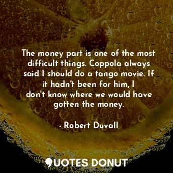 The money part is one of the most difficult things. Coppola always said I should do a tango movie. If it hadn&#39;t been for him, I don&#39;t know where we would have gotten the money.