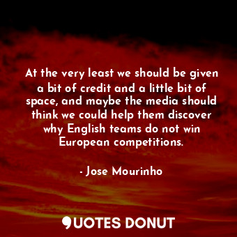 At the very least we should be given a bit of credit and a little bit of space, and maybe the media should think we could help them discover why English teams do not win European competitions.