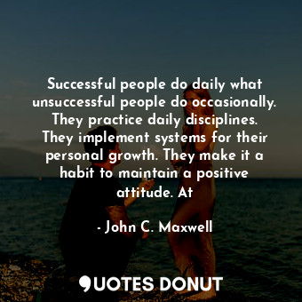 Successful people do daily what unsuccessful people do occasionally. They practice daily disciplines. They implement systems for their personal growth. They make it a habit to maintain a positive attitude. At
