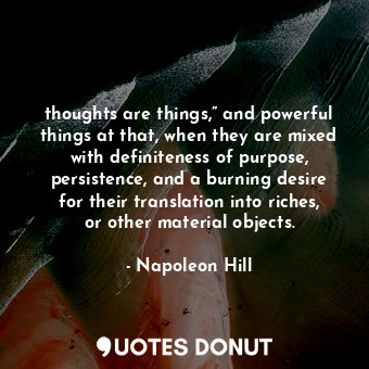 thoughts are things,” and powerful things at that, when they are mixed with definiteness of purpose, persistence, and a burning desire for their translation into riches, or other material objects.