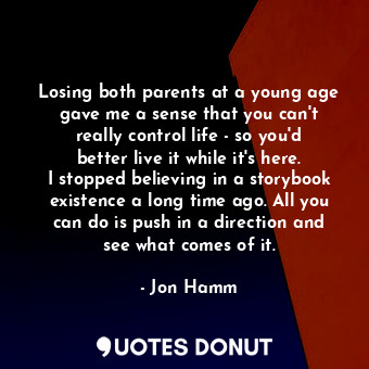 Losing both parents at a young age gave me a sense that you can&#39;t really control life - so you&#39;d better live it while it&#39;s here. I stopped believing in a storybook existence a long time ago. All you can do is push in a direction and see what comes of it.