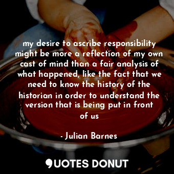 my desire to ascribe responsibility might be more a reflection of my own cast of mind than a fair analysis of what happened, like the fact that we need to know the history of the historian in order to understand the version that is being put in front of us