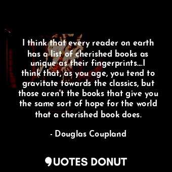 I think that every reader on earth has a list of cherished books as unique as their fingerprints....I think that, as you age, you tend to gravitate towards the classics, but those aren't the books that give you the same sort of hope for the world that a cherished book does.