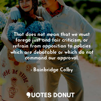 That does not mean that we must forego just and fair criticism, or refrain from opposition to policies which are debatable or which do not command our approval.