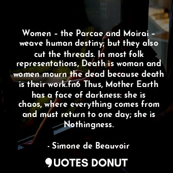 Women – the Parcae and Moirai – weave human destiny; but they also cut the threads. In most folk representations, Death is woman and women mourn the dead because death is their work.fn6 Thus, Mother Earth has a face of darkness: she is chaos, where everything comes from and must return to one day; she is Nothingness.