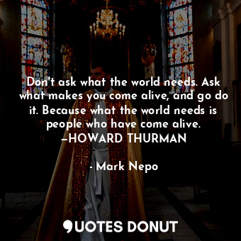 Don't ask what the world needs. Ask what makes you come alive, and go do it. Because what the world needs is people who have come alive. —HOWARD THURMAN
