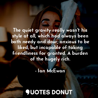 The quiet gravity really wasn't his style at all, which had always been both needy and dour; anxious to be liked, but incapable of taking friendliness for granted. A burden of the hugely rich.