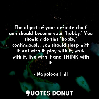 The object of your definite chief aim should become your "hobby." You should ride this "hobby" continuously; you should sleep with it, eat with it, play with it, work with it, live with it and THINK with it.