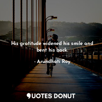 His gratitude widened his smile and bent his back.