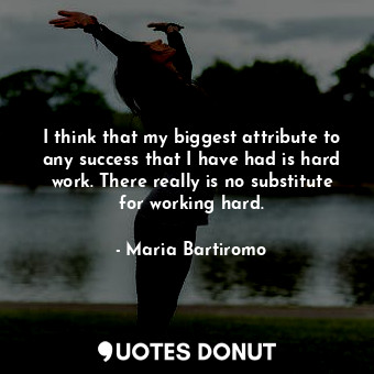 I think that my biggest attribute to any success that I have had is hard work. There really is no substitute for working hard.