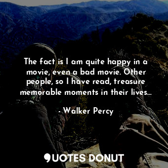 The fact is I am quite happy in a movie, even a bad movie. Other people, so I have read, treasure memorable moments in their lives...