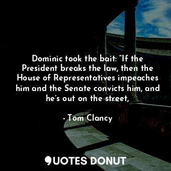 Dominic took the bait: “If the President breaks the law, then the House of Representatives impeaches him and the Senate convicts him, and he’s out on the street,