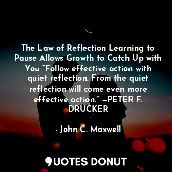 The Law of Reflection Learning to Pause Allows Growth to Catch Up with You “Follow effective action with quiet reflection. From the quiet reflection will come even more effective action.” —PETER F. DRUCKER