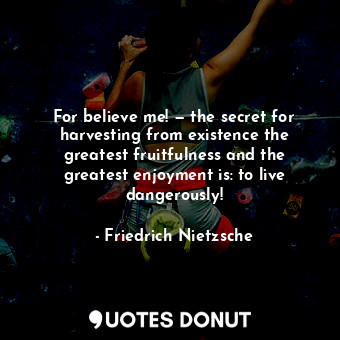 For believe me! — the secret for harvesting from existence the greatest fruitfulness and the greatest enjoyment is: to live dangerously!