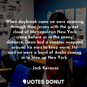 When daybreak came we were zooming through New Jersey with the great cloud of Metropolitan New York rising before us in the snowy distance. Dean had a sweater wrapped around his ears to keep warm. He said we were a band of Arabs coming in to blow up New York.
