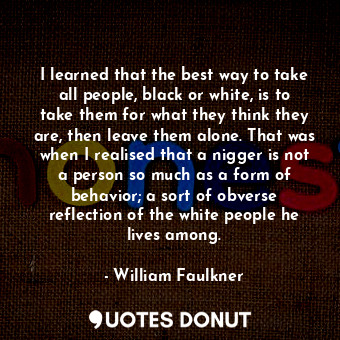 I learned that the best way to take all people, black or white, is to take them for what they think they are, then leave them alone. That was when I realised that a nigger is not a person so much as a form of behavior; a sort of obverse reflection of the white people he lives among.