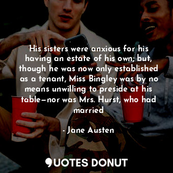 His sisters were anxious for his having an estate of his own; but, though he was now only established as a tenant, Miss Bingley was by no means unwilling to preside at his table—nor was Mrs. Hurst, who had married