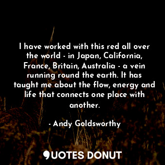 I have worked with this red all over the world - in Japan, California, France, Britain, Australia - a vein running round the earth. It has taught me about the flow, energy and life that connects one place with another.