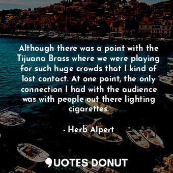 Although there was a point with the Tijuana Brass where we were playing for such huge crowds that I kind of lost contact. At one point, the only connection I had with the audience was with people out there lighting cigarettes.