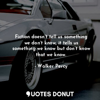 Fiction doesn’t tell us something we don’t know, it tells us something we know but don’t know that we know.