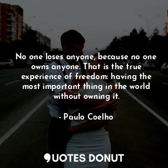 No one loses anyone, because no one owns anyone. That is the true experience of freedom: having the most important thing in the world without owning it.