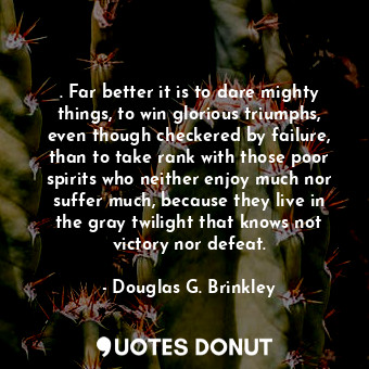 . Far better it is to dare mighty things, to win glorious triumphs, even though checkered by failure, than to take rank with those poor spirits who neither enjoy much nor suffer much, because they live in the gray twilight that knows not victory nor defeat.