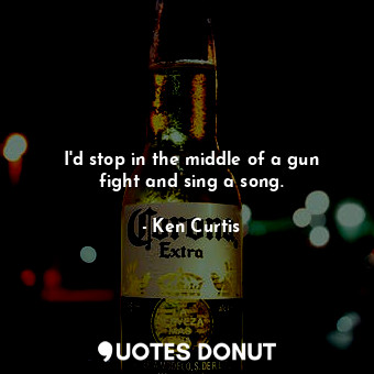  I&#39;d stop in the middle of a gun fight and sing a song.... - Ken Curtis - Quotes Donut
