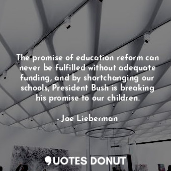 The promise of education reform can never be fulfilled without adequate funding, and by shortchanging our schools, President Bush is breaking his promise to our children.