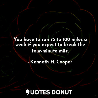 You have to run 75 to 100 miles a week if you expect to break the four-minute mile.