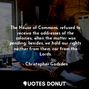 The House of Commons, refused to receive the addresses of the colonies, when the matter was pending; besides, we hold our rights neither from them nor from the Lords.