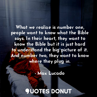 What we realize is number one, people want to know what the Bible says. In their heart, they want to know the Bible but it is just hard to understand the big picture of it. And number two, they want to know where they plug in.