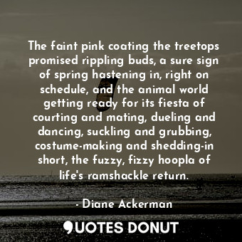 The faint pink coating the treetops promised rippling buds, a sure sign of spring hastening in, right on schedule, and the animal world getting ready for its fiesta of courting and mating, dueling and dancing, suckling and grubbing, costume-making and shedding-in short, the fuzzy, fizzy hoopla of life's ramshackle return.