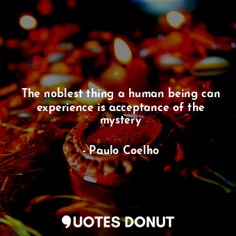 The noblest thing a human being can experience is acceptance of the mystery