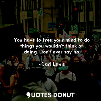 You have to free your mind to do things you wouldn&#39;t think of doing. Don&#39;t ever say no.