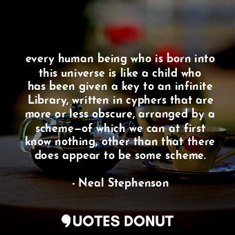 every human being who is born into this universe is like a child who has been given a key to an infinite Library, written in cyphers that are more or less obscure, arranged by a scheme—of which we can at first know nothing, other than that there does appear to be some scheme.