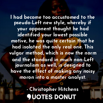 I had become too accustomed to the pseudo-Left new style, whereby if your opponent thought he had identified your lowest possible motive, he was quite certain that he had isolated the only real one. This vulgar method, which is now the norm and the standard in much non-Left journalism as well, is designed to have the effect of making any noisy moron into a master analyst.
