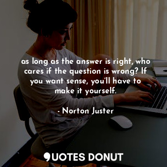as long as the answer is right, who cares if the question is wrong? If you want sense, you’ll have to make it yourself.
