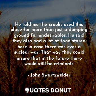 He told me the crooks used this place for more than just a dumping ground for undesirables. He said they also had a lot of food stored here in case there was ever a nuclear war. That way they could insure that in the future there would still be criminals.