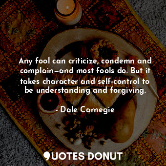 Any fool can criticize, condemn and complain—and most fools do. But it takes character and self-control to be understanding and forgiving.