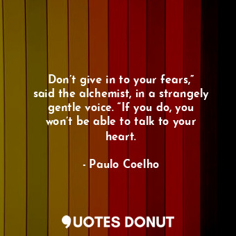 Don’t give in to your fears,” said the alchemist, in a strangely gentle voice. “If you do, you won’t be able to talk to your heart.