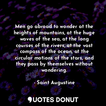 Men go abroad to wonder at the heights of mountains, at the huge waves of the sea, at the long courses of the rivers, at the vast compass of the ocean, at the circular motions of the stars, and they pass by themselves without wondering.