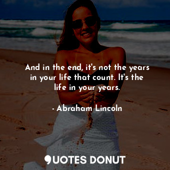 And in the end, it's not the years in your life that count. It's the life in your years.
